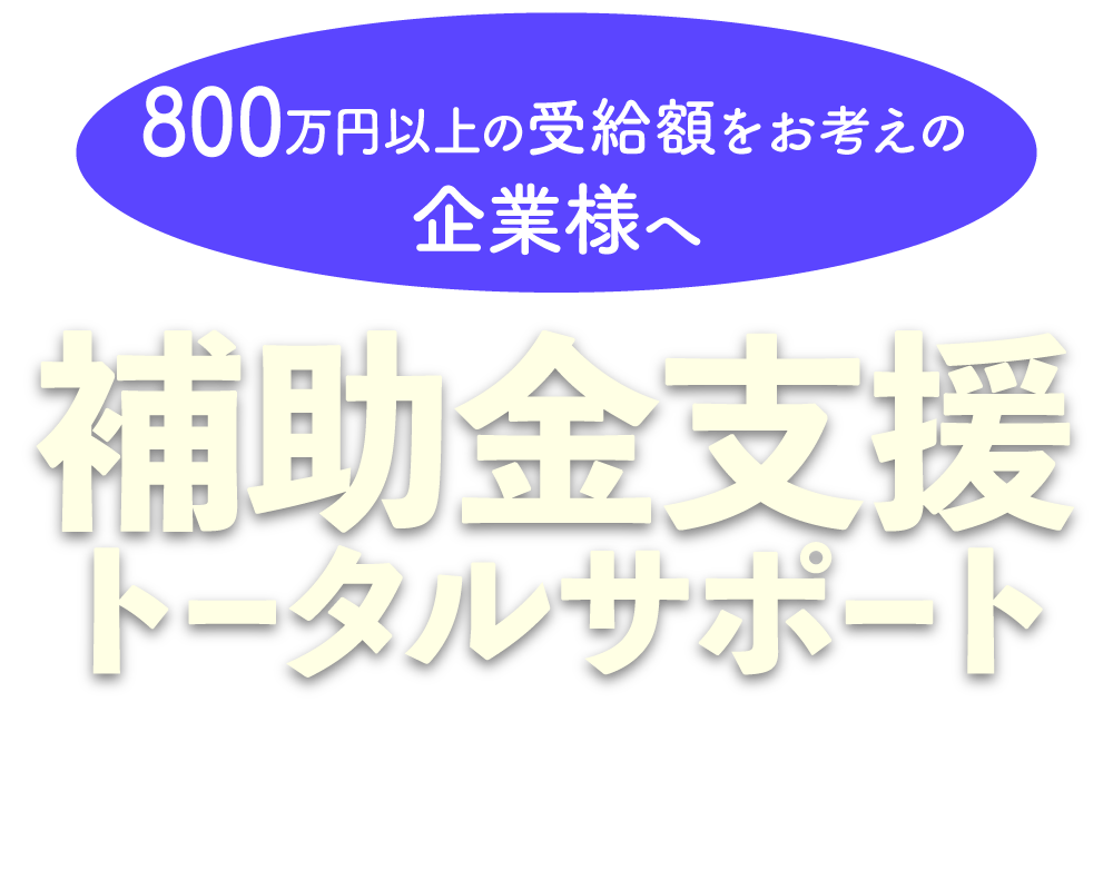 800万円以上の受給額をお考えの企業様へ|補助金支援トータルサポート|御社の受給額を最大化する最適な助成金・補助金をご提案します。